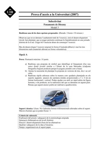 UIB M Prova daccés a la Universitat 2007 Selectivitat Fonaments de Disseny Model 3 Realitzau una de les dues opcions proposades Durada 2 hores i 30 minuts Observau que no es demana lacabament total de lexercici sinó el desenvolupament inicial ben plantejat que us pugui permetre continuarlo hipotticament en una jornada distinta de la dara Llegiu bé lenunciat abans de comenar lexercici Heu de desenvolupar lexercici emprant la forma illustrada dibuix i mai les tres dimensions reals materials aferr…