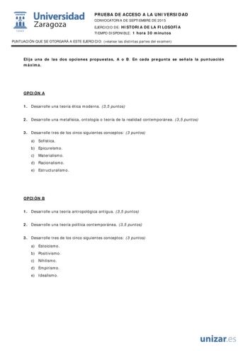  Universidad fil Zaragoza 1S42 PRUEBA DE ACCESO A LA UNIVERSIDAD CONVOCATORIA DE SEPTIEMBRE DE 2015 EJERCICIO DE HISTORIA DE LA FILOSOFÍA TIEMPO DISPONIBLE 1 hora 30 minutos PUNTUACIÓN QUE SE OTORGARÁ A ESTE EJERCICIO véanse las distintas partes del examen Elija una de las dos opciones propuestas A o B En cada pregunta se señala la puntuación máxima OPCIÓN A 1 Desarrolle una teoría ética moderna 35 puntos 2 Desarrolle una metafísica ontología o teoría de la realidad contemporánea 35 puntos 3 De…