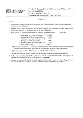 UMIVERSIDAD DELA RIOJA Prueba de Evaluación de Bachillerato para el Acceso a la Universidad EBAU Curso Académico 20162017 ASIGNATURA ECONOMÍA DE LA EMPRESA OPCIÓN A PARTE 1 l La sociedad anónima Explica en qué consiste sus características tres al menos dos ventajas y un inconveniente 1 punto 2 Análisis DAFO En qué consiste Aplicalo a una bodega de la Denominación Rioja poniendo al menos dos aspectos en cada cuadrante de la matriz 1 punto 3 La estructura de costes mensuales de una empresa son lo…