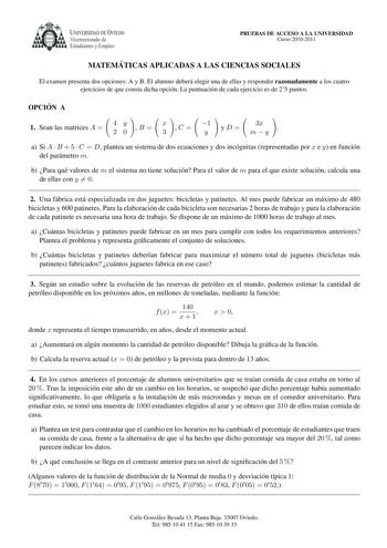 UNIVERSIDAD DE VIEDO Vicerrectorado de Estudiantes y Empleo PRUEBAS DE ACCESO A LA UNIVERSIDAD Curso 20102011 MATEMA TICAS APLICADAS A LAS CIENCIAS SOCIALES El examen presenta dos opciones A y B El alumno debera elegir una de ellas y responder razonadamente a los cuatro ejercicios de que consta dicha opcion La puntuacion de cada ejercicio es de 25 puntos OPCIO N A  1 Sean las matrices A  4 2      y 0 B  x 3 C  1 y yD 3x my  a Si A  B  5  C  D plantea un sistema de dos ecuaciones y dos incognita…