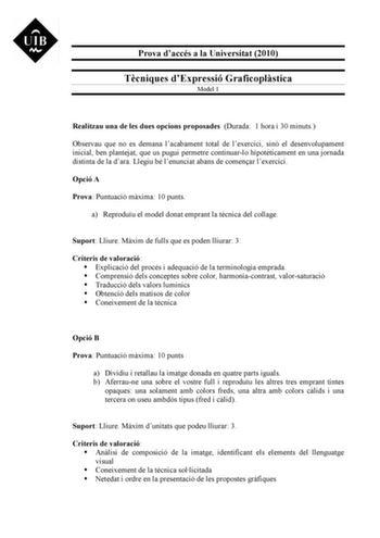 Prova daccés a la Universitat 2010 Tcniques dExpressió Graficoplstica Model 1 Realitzau una de les dues opcions proposades Durada 1 hora i 30 minuts Observau que no es demana lacabament total de lexercici sinó el desenvolupament inicial ben plantejat que us pugui permetre continuarlo hipotticament en una jornada distinta de la dara Llegiu bé lenunciat abans de comenar lexercici Opció A Prova Puntuació mxima 10 punts a Reproduu el model donat emprant la tcnica del collage Suport Lliure Mxim de f…