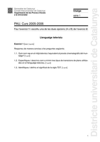 Districte universitari de Catalunya Generalitat de Catalunya Consell Interuniversitari de Catalunya Organització de les Proves dAccés a la Universitat Imatge srie 1 PAU Curs 20052006 Feu lexercici 1 i escolliu una de les dues opcions A o B de lexercici 2 Llenguatge televisiu Exercici 1 total 3 punts Responeu de manera concisa a les preguntes segents 11 Quin nom rep en el mitj televisiu lequivalent al procés cinematogrfic del mun tatge 1 punt 12 Especifiqueu i descriviu com a mínim tres tipus de…