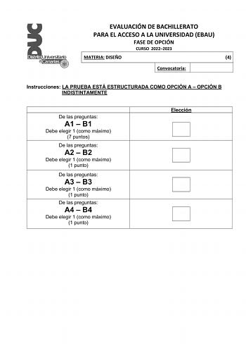 EVALUACIÓN DE BACHILLERATO PARA EL ACCESO A LA UNIVERSIDAD EBAU FASE DE OPCIÓN CURSO 20222023 MATERIA DISEÑO 4 Convocatoria Instrucciones LA PRUEBA ESTÁ ESTRUCTURADA COMO OPCIÓN A  OPCIÓN B INDISTINTAMENTE De las preguntas A1  B1 Debe elegir 1 como máximo 7 puntos De las preguntas A2  B2 Debe elegir 1 como máximo 1 punto De las preguntas A3  B3 Debe elegir 1 como máximo 1 punto De las preguntas A4  B4 Debe elegir 1 como máximo 1 punto Elección EVALUACIÓN DE BACHILLERATO PARA EL ACCESO A LA UNIV…