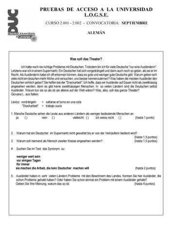 PRUEBAS DE ACCESO A LA UNIVERSIDAD LOGSE CURSO 2001  2002  CONVOCATORIA SEPTIEMBRE ALEMÁN Was soll das Theater Ich hatte noch nie richtige Probleme mit Deutschen Trotzdem bin ich fr viele Deutsche nur eine Auslnderin Letztens war ich in einem Supermarkt Ein Deutscher hat sich vorgedrngelt und dann auch noch so getan als sei er im Recht Als Auslnderin habe ich oft erkennen knnen dass es gute und weniger gute Deutsche gibt Warum geben sich viele nicht ein bisschen mehr Mhe und versuchen uns besse…