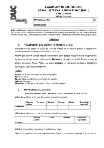 EVALUACIÓN DE BACHILLERATO PARA EL ACCESO A LA UNIVERSIDAD EBAU FASE GENERAL CURSO 20192020 MATERIA LATÍN II 3 Convocatoria Instrucciones si elige la Traducción del Grupo A tiene que elegir las preguntas de Morfología y Sintaxis del Grupo A En las preguntas de Léxico puede elegir entre las preguntas del Grupo A o del Grupo B pero sin mezclar entre A y B Debe escoger uno de los cuatro textos de Literatura que se ofrecen en los grupos A y B GRUPO A 1 TRADUCCIÓN DEL SIGUIENTE TEXTO 5 puntos Tras d…