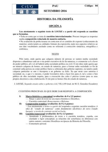 CiUG C ll KJ lTlltL lERIf RI lll l lCIA PAU SETEMBRO 2016 Código 04 HISTORIA DA FILOSOFÍA OPCIÓN A Lea atentamente o seguinte texto de LOCKE e a partir del responda as cuestións que se formulan  Teña en conta que se trata de cuestións interrelacionadas Procure integrar as respostas nunha composición redactada de maneira unitaria  Na avaliación da proba teranse en conta non só os contidos do exposto coñecemento da materia senón tamén as calidades formais da exposición tanto nos aspectos relativo…