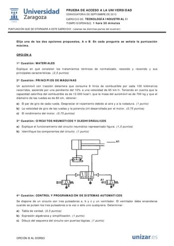  Universidad fil Zaragoza 1542 PRUEBA DE ACCESO A LA UNIVERSIDAD CONVOCATORIA DE SEPTIEMBRE DE 2013 EJERCICIO DE TECNOLOGÍA INDUSTRIAL II TIEMPO DISPONIBLE 1 hora 30 minutos PUNTUACIÓN QUE SE OTORGARÁ A ESTE EJERCICIO véanse las distintas partes del examen Elija una de las dos opciones propuestas A o B En cada pregunta se señala la puntuación máxima OPCIÓN A 1 Cuestión MATERIALES Explique en qué consisten los tratamientos térmicos de normalizado recocido y revenido y sus principales característ…