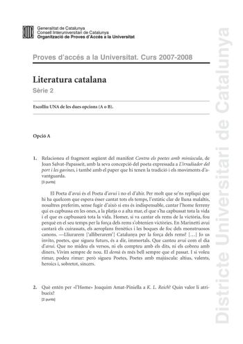 Districte Universitari de Catalunya mm Generalitat de Catalunya Consell lnteruniversitari de Catalunya ll 11 Organització de Proves dAccés a la Universitat Proves daccés a la Universitat Curs 20072008 Literatura catalana Srie 2 Escolliu UNA de les dues opcions A o B Opció A 1 Relacioneu el fragment segent del manifest Contra els poetes amb minúscula de Joan SalvatPapasseit amb la seva concepció del poeta expressada a Lirradiador del port i les gavines i també amb el paper que hi tenen la tradic…