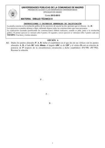 UNIVERSIDADES PÚBLICAS DE LA COMUNIDAD DE MADRID PRUEBA DE ACCESO A LAS ENSEÑANZAS UNIVERSITARIAS OFICIALES DE GRADO Curso 20122013 MATERIA DIBUJO TÉCNICO II INSTRUCCIONES Y CRITERIOS GENERALES DE CALIFICACIÓN La prueba consiste en la resolución gráfica de los ejercicios de una de las dos opciones que se ofrecen A o B Los ejercicios se pueden delinear a lápiz debiendo dejarse todas las construcciones que sean necesarias La explicación razonada justificando las construcciones deberá realizarse c…