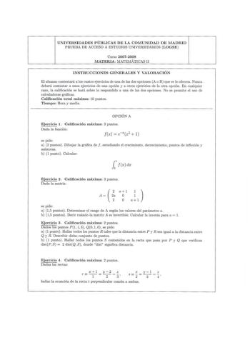 UNIVERSIDADES PÚBLICAS DE LA COMUNIDAD DE MADRID P RUEBA DE ACCESO A ESTUDIOS UNIVERSITARIOS LOGSE Curso 20072008 MATERIA MATEMÁTICAS U INSTRUCCIONES GENERALES Y VALORACIÓN El alumno contestará a los cuatro ejercicios de una de las dos opciones A o B que se le ofrecen Nunca deberá contestar a unos ejercicios de una opción y a otros ejercicios de la otra opción En cualquier caso la cali ficació n se hará sobre lo respondido a una de las dos opciones No se permite el uso de calculadoras gráficas …