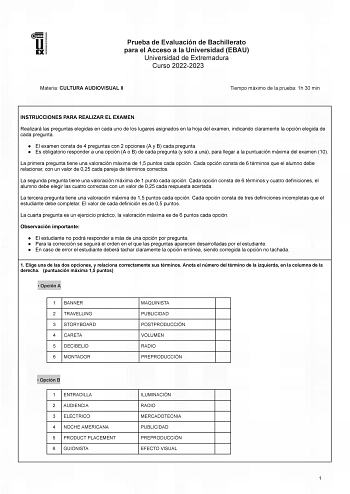 Prueba de Evaluación de Bachillerato para el Acceso a la Universidad EBAU Universidad de Extremadura Curso 20222023 Materia CULTURA AUDIOVISUAL II Tiempo máximo de la prueba 1h 30 min INSTRUCCIONES PARA REALIZAR EL EXAMEN Realizará las preguntas elegidas en cada uno de los lugares asignados en la hoja del examen indicando claramente la opción elegida de cada pregunta  El examen consta de 4 preguntas con 2 opciones A y B cada pregunta  Es obligatorio responder a una opción A o B de cada pregunta…