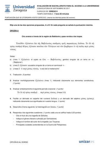  fil 1S42 Universidad Zaragoza EVALUACIÓN DE BACHILLERATO PARA EL ACCESO A LA UNIVERSIDAD CONVOCATORIA DE SEPTIEMBRE DE 2017 EJERCICIO DE GRIEGO II TIEMPO DISPONIBLE 1 hora 30 minutos PUNTUACIÓN QUE SE OTORGARÁ A ESTE EJERCICIO véanse las distintas partes del examen Elija una de las dos opciones propuestas A o B En cada pregunta se señala la puntuación máxima OPCIÓN A Ciro avanza a través de la región de Babilonia y pasa revista a las tropas                             Notas a Línea 1  el sujet…