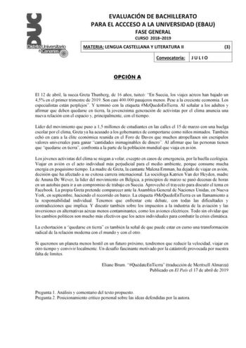 EVALUACIÓN DE BACHILLERATO PARA EL ACCCESO A LA UNIVERSIDAD EBAU FASE GENERAL CURSO 20182019 MATERIA LENGUA CASTELLANA Y LITERATURA II 3 Convocatoria J U L I O OPCIÓN A El 12 de abril la sueca Greta Thunberg de 16 años tuiteó En Suecia los viajes aéreos han bajado un 45 en el primer trimestre de 2019 Son casi 400000 pasajeros menos Pese a la creciente economía Los especialistas están perplejos Y terminó con la etiqueta MeQuedoEnTierra Al señalar a los adultos y afirmar que deben quedarse en tie…