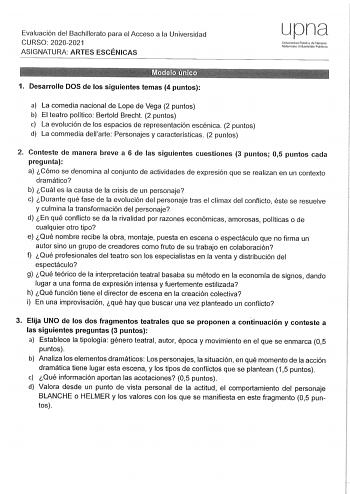 Evaluación del Bachillerato para el Acceso a la Universidad CURSO 20202021 ASIGNATURA ARTES ESCÉNICAS upna Universidad Pública ele Navarra Nafaroako Unoortsitate Pubhkoa 1 Desarrolle DOS de los siguientes temas 4 puntos a La comedia nacional de Lope de Vega 2 puntos b El teatro político Bertold Brecht 2 puntos e La evolución de los espacios de representación escénica 2 puntos d La commedia dellarte Personajes y características 2 puntos 2 Conteste de manera breve a 6 de las siguientes cuestiones…