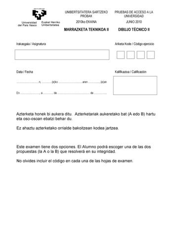 emtn te zabal ZtzU Universidad Euskal Herriko del País Vasco Unibertsitatea UNIBERTSITATERA SARTZEKO PROBAK 2010ko EKAINA MARRAZKETA TEKNIKOA II PRUEBAS DE ACCESO A LA UNIVERSIDAD JUNIO 2010 DIBUJO TÉCNICO II Irakasgaia  Asignatura Ariketa Kode  Código ejercicio DDDD Data  Fecha Kalifikazioa  Calificación n eko aren ean En  a  de  de  Azterketa honek bi aukera ditu Azterketariak aukeretako bat A edo B hartu eta osoosoan ebatzi behar du Ez ahaztu azterketako orrialde bakoitzean kodea jartzea Est…