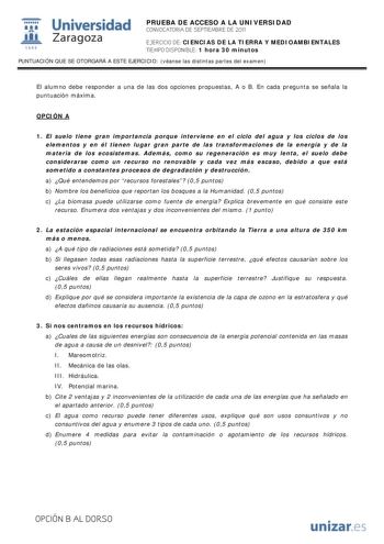 i Universidad 111 Zaragoza 1542 PRUEBA DE ACCESO A LA UNIVERSIDAD CONVOCATORIA DE SEPTIEMBRE DE 2011 EJERCICIO DE CIENCIAS DE LA TIERRA Y MEDIOAMBIENTALES TIEMPO DISPONIBLE 1 hora 30 minutos PUNTUACIÓN QUE SE OTORGARÁ A ESTE EJERCICIO véanse las distintas partes del examen El alumno debe responder a una de las dos opciones propuestas A o B En cada pregunta se señala la puntuación máxima OPCIÓN A 1 El suelo tiene gran importancia porque interviene en el ciclo del agua y los ciclos de los element…