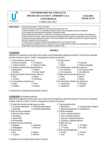 UNIVERSIDADES DE ANDALUCÍA PRUEBA DE ACCESO Y ADMISIÓN A LA UNIVERSIDAD CURSO 20162017 ANÁLISIS MUSICAL II Instrucciones a Duración de la prueba 1 hora y 30 minutos b Antes de contestar lea atentamente y escuche las dos opciones A y B c Elija una de éstas A o B y sin mezclarlas responda a cada una de sus preguntas en todos sus apartados d La puntuación de cada apartado está indicada a continuación de éste e De las audiciones de la Opción A y la Opción B se presentará un fragmento de cada una al…