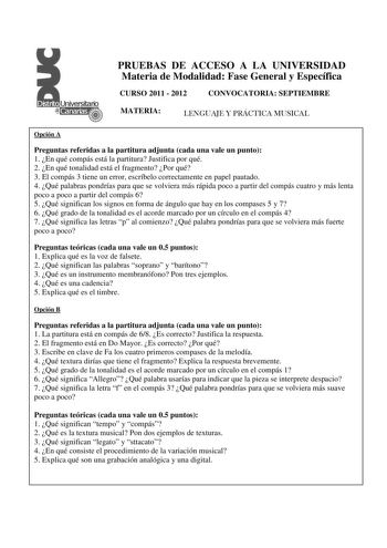 PRUEBAS DE ACCESO A LA UNIVERSIDAD Materia de Modalidad Fase General y Específica CURSO 2011  2012 CONVOCATORIA SEPTIEMBRE MATERIA LENGUAJE Y PRÁCTICA MUSICAL Opción A Preguntas referidas a la partitura adjunta cada una vale un punto 1 En qué compás está la partitura Justifica por qué 2 En qué tonalidad está el fragmento Por qué 3 El compás 3 tiene un error escríbelo correctamente en papel pautado 4 Qué palabras pondrías para que se volviera más rápida poco a partir del compás cuatro y más lent…