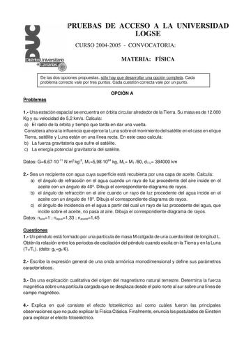 PRUEBAS DE ACCESO A LA UNIVERSIDAD LOGSE CURSO 20042005  CONVOCATORIA MATERIA FÍSICA De las dos opciones propuestas sólo hay que desarrollar una opción completa Cada problema correcto vale por tres puntos Cada cuestión correcta vale por un punto Problemas OPCIÓN A 1 Una estación espacial se encuentra en órbita circular alrededor de la Tierra Su masa es de 12000 Kg y su velocidad de 52 kms Calcula a El radio de la órbita y tiempo que tarda en dar una vuelta Considera ahora la influencia que ejer…