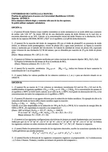 UNIVERSIDAD DE CASTILLALA MANCHA Pruebas de aptitud para el acceso a la Universidad Bachillerato LOGSE Materia QUÍMICA ElLa alumnoa deberá elegir y contestar sólo una de las dos opciones Se podrá utilizar cualquier calculadora OPCIÓN A 1 3 puntos El ácido fórmico cuyo nombre sistemático es ácido metanoico es un ácido débil cuya constante de acidez vale 184 104  Se tienen 500 mi de una disolución acuosa de ácido fórmico en la cual éste se encuentra disociado en un 34 Calcula a la concentración i…