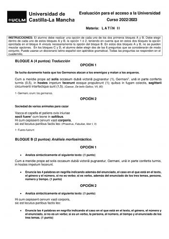 Evaluación para el acceso a la Universidad Curso 20222023 Materia L A T Í N I I INSTRUCCIONES El alumno debe realizar una opción de cada uno de los dos primeros bloques A y B Debe elegir dentro de cada uno de estos bloques A y B la opción 1 ó 2 teniendo en cuenta que en estos dos bloques la opción ejercitada en el bloque A vincula necesariamente la opción del bloque B En estos dos bloques A y B no se pueden mezclar opciones En los bloques C y D el alumno debe elegir dos de las 6 preguntas que s…