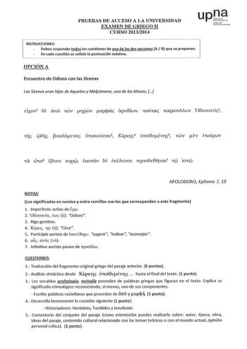 upJ PRUEBAS DE ACCESO A LA UNIVERSIDAD ifwotlo EXAMEN DE GRIEGO 11 CURSO 20132014 1 Udrtri fll INSTRUCCIONES  Debes responder todas las cuestiones de una de las dos opciones A B que se proponen  En cada cuestión se señala la puntuación máxima OPCIÓN A Encuentro de Odisea con las Sirenas Las Sirenas eran hijas de Aqueloo y Melpómene una de las Musas Elxov1 ói ano rwv TQWV oQcpác ÓQv8wv raúrac naQanAfov Oóuaaeúc2 APOLODORO Epítome 7 19 NOTAS Los significados en cursiva y entre comillas son los qu…