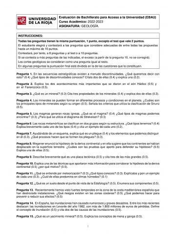 ifil Evaluación de Bachillerato para Acceso a la Universidad EBAU UNIVERSIDAD 1 Curso Académico 20222023 l DE LA RIOJA  ASIGNATURA GEOLOGÍA INSTRUCCIONES Todas las preguntas tienen la misma puntuación 1 punto excepto el test que vale 2 puntos El estudiante elegirá y contestará a las preguntas que considere adecuadas de entre todas las propuestas hasta un máximo de 10 puntos Contestará por tanto a 8 preguntas y al test o a 10 preguntas Si se contesta a más preguntas de las indicadas el exceso a …