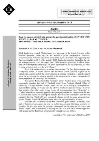 UIB Nt 9999999 Aferrau una etiqueta identificativa amb codi de barres Aferrau la capalera dexamen un cop acabat lexercici Prova daccés a la Universitat 2014 Angls Model 2 Opció A Read the passage carefully and answer the questions in English USE YOUR OWN WORDS AS FAR AS POSSIBLE Time allowed 1 hour and 30 minutes Total score 10 points Facebook is 10 What is next for the social network Mark Zuckerberg created Thefacebook ten years ago on the 4th of February in his Harvard bedroom Today the site …