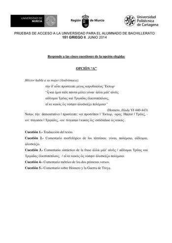 UNIVERSIDAD DE 1 MURCIA Ih Región de Murcia Universidad Politécnica de Cartagena PRUEBAS DE ACCESO A LA UNIVERSIDAD PARA EL ALUMNADO DE BACHILLERATO 151 GRIEGO II JUNIO 2014 Responde a las cinco cuestiones de la opción elegida OPCIÓN A Héctor habla a su mujer Andrómaca                              Homero Ilíada VI 440443 Notas  demostrativo   ver     Héctor    troyanos    troyanas    entiéndase    Cuestión 1 Traducción del texto Cuestión 2 Comentario morfológico de los términos     Cuestión 3 C…