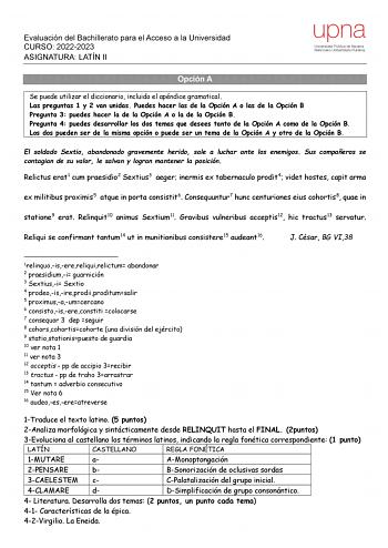 Evaluación del Bachillerato para el Acceso a la Universidad CURSO 20222023 ASIGNATURA LATÍN II Opción A Se puede utilizar el diccionario incluido el apéndice gramatical Las preguntas 1 y 2 van unidas Puedes hacer las de la Opción A o las de la Opción B Pregunta 3 puedes hacer la de la Opción A o la de la Opción B Pregunta 4 puedes desarrollar los dos temas que desees tanto de la Opción A como de la Opción B Los dos pueden ser de la misma opción o puede ser un tema de la Opción A y otro de la Op…