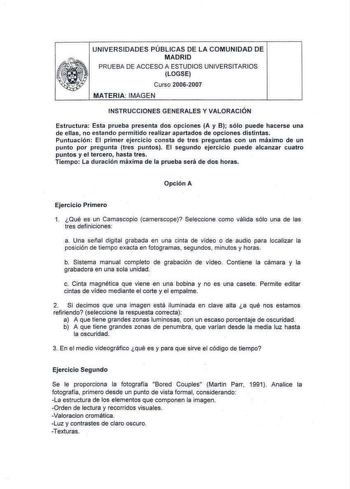 UNIVERSIDADES PÚBLICAS DE LA COMUNIDAD DE MADRID PRUEBA DE ACCESO A ESTUDIOS UNIVERSITARIOS LOGSE Curso 20062007 MATERIA IMAGEN INSTRUCCIONES GENERALES Y VALORACIÓN Estructura Esta prueba presenta dos opciones A y B sólo puede hacerse una de ellas no estando permitido realizar apartados de opciones distintas Puntuación El primer ejercicio consta de tres preguntas con un málimo de un punto por pregunta tres puntos El segundo ejercicio puede alcanzar cuatro puntos y el tercero hasta tres Tiempo L…