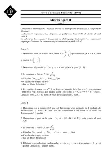 Prova daccés a la Universitat 2008 Matemtiques II Model 3 Contestau de manera clara i raonada una de les dues opcions proposades Es disposa de 90 minuts Cada qestió es puntua sobre 10 punts La qualificació final sobté de dividir el total entre 4 Es valoraran la correcció i la claredat en el llenguatge matemtic i no matemtic emprat per lalumne Es valoraran negativament els errors de clcul Opció A 1 Determinau totes les matrius de la forma X   x z la matriu A   1 3 24  y 0  que commuten XA  AX am…