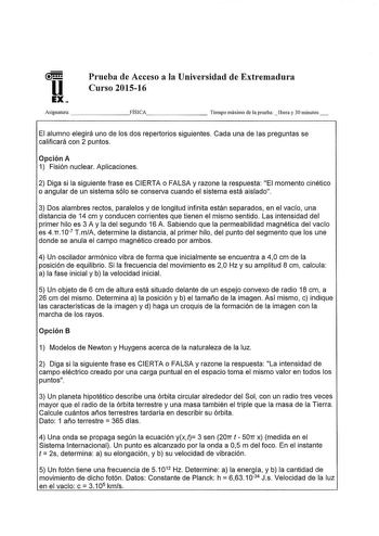 u EX  Prueba de Acceso a la Universidad de Extremadnra Curso 201516 Asignatura       FÍSICA       Tiempo máximo de la prueba hora y 30 minutos El alumno elegirá uno de los dos repertorios siguientes Cada una de las preguntas se calificará con 2 puntos Opción A 1 Fisión nuclear Aplicaciones 2 Diga si la siguiente frase es CIERTA o FALSA y razone la respuesta El momento cinético o angular de un sistema sólo se conserva cuando el sistema está aislado 3 Dos alambres rectos paralelos y de longitud i…