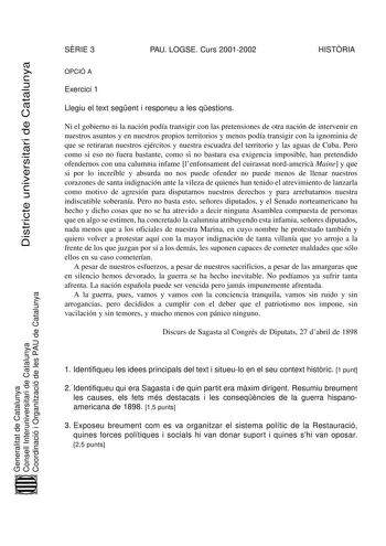 Districte universitari de Catalunya SRIE 3 PAU LOGSE Curs 20012002 HISTRIA OPCIÓ A Exercici 1 Llegiu el text segent i responeu a les qestions Ni el gobierno ni la nación podía transigir con las pretensiones de otra nación de intervenir en nuestros asuntos y en nuestros propios territorios y menos podía transigir con la ignominia de que se retiraran nuestros ejércitos y nuestra escuadra del territorio y las aguas de Cuba Pero como si eso no fuera bastante como si no bastara esa exigencia imposib…