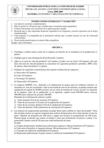 UNIVERSIDADES PÚBLICAS DE LA COMUNIDAD DE MADRID PRUEBA DE ACCESO A ESTUDIOS UNIVERSITARIOS LOGSE Curso 20082009 MATERIA ECONOMÍA Y ORGANIZACIÓN DE EMPRESAS INSTRUCCIONES GENERALES Y VALORACIÓN 1 Lea todas las cuestiones cuidadosamente 2 Elija la opción A o B para la que considere que se encuentra mejor preparadoa 3 Conteste únicamente a las cuestiones de la opción que haya elegido 4 Recuerde que es muy importante demostrar seguridad en sus respuestas y procure expresarse con la mayor claridad …