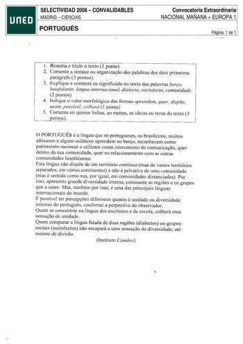 SELECTIVIDAD 2008  CONVALIDABLES MADRID  CIENCIAS PORTUGUÉS Convocatoria Extraordinaria NACIONAL MAÑANA  EUROPA 1 Página 1 de 1 l Resuma e titule o texto 1 ponto 2 Comente a sintaxe ou organiza9ao das palabras dos dois primeiros parágrafo 3 pontos 3 Explique e comente os significado no texto das palavras ber90 lusofalante lingua internacional dialecto sociolecto comunidade 2 pontos 4 Indique o valor morfológico das formas aprendem quer dispoe usam possível colherá I ponto  5 Comente en quinze l…