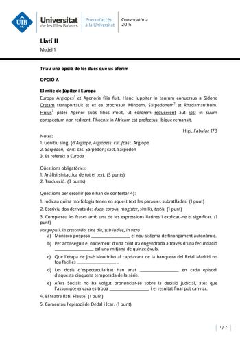 Universitat Prava daccés Convocatria de les Illes Balears a la Universitat 2016 Llatí II Model 1 Triau una opció de les dues que us oferim OPCIÓ A El mite de Júpiter i Europa Europa Argiopes1 et Agenoris filia fuit Hanc Iuppiter in taurum conuersus a Sidone Cretam transportauit et ex ea procreauit Minoem Sarpedonem2 et Rhadamanthum Huius3 pater Agenor suos filios misit ut sororem reducerent aut ipsi in suum conspectum non redirent Phoenix in Africam est profectus ibique remansit Notes 1 Genitiu…