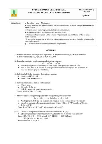 UNIVERSIDADES DE ANDALUCÍA PRUEBA DE ACCESO A LA UNIVERSIDAD PLANES DE 1994 y DE 2002 QUÍMICA Instrucciones a Duración 1 hora y 30 minutos b Elija y desarrolle una opción completa sin mezclar cuestiones de ambas Indique claramente la opción elegida c No es necesario copiar la pregunta basta con poner su número d Se podrá responder a las preguntas en el orden que desee e Puntuación Cuestiones n 123 y 4 hasta 15 puntos cada una Problemas n 5 y 6 hasta 2 puntos cada uno f Exprese sólo las ideas qu…