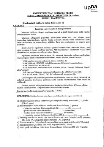 UNIBERTSITATEAN SARTZEKO PROBA EUSKAL HIZKUNTZA ETA LITERATURA A eredua 20102011 IKASTURTEA Nforoko Uioeruaulablil01 Bi aukeretatik bat hartu behar duzu A edo B AAUKERA Pasabitza ongi aukeratzeak duen garrantzia Intemeten erabiltzen ditugun pasahitzak seguruak al dira Hona hemen klabe segurua nautatzeko aholku batzuk  Intemeten nabigatzeko pasahitzak nahitaezkoak izaten dira kasu askotan posta elektronikoa irakurtzerakoan bankuko kontu korrontera Internet bidez sartzerakoan edota sarean produkt…