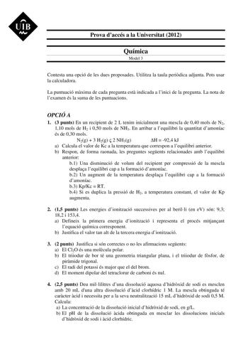 UIB M Prova daccés a la Universitat 2012 Química Model 3 Contesta una opció de les dues proposades Utilitza la taula peridica adjunta Pots usar la calculadora La puntuació mxima de cada pregunta est indicada a linici de la pregunta La nota de lexamen és la suma de les puntuacions OPCIÓ A 1 3 punts En un recipient de 2 L tenim inicialment una mescla de 040 mols de N2 110 mols de H2 i 050 mols de NH3 En arribar a lequilibri la quantitat damoníac és de 030 mols N2g  3 H2g  2 NH3g H  924 kJ a Calcu…