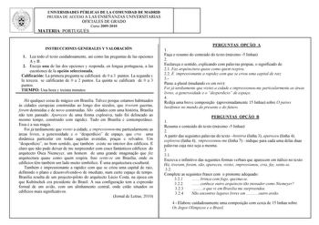 UNIVERSIDADES PÚBLICAS DE LA COMUNIDAD DE MADRID PRUEBA DE ACCESO A LAS ENSEÑANZAS UNIVERSITARIAS OFICIALES DE GRADO Curso 20092010 MATERIA PORTUGUÉS INSTRUCCIONES GENERALES Y VALORACIÓN 1 Lea todo el texto cuidadosamente así como las preguntas de las opciones A y B 2 Escoja una de las dos opciones y responda en lengua portuguesa a las cuestiones de la opción seleccionada Calificación La primera pregunta se calificará de 0 a 3 puntos La segunda y la tercera se calificarán de 0 a 2 puntos La qui…