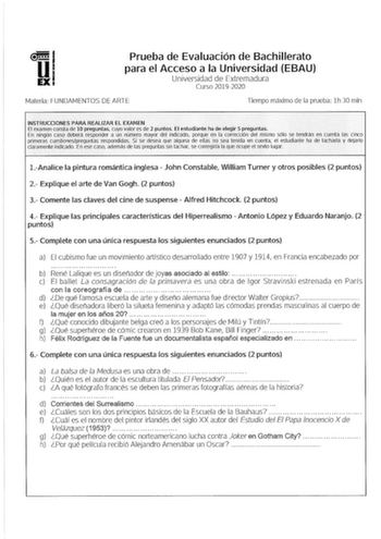 Prueba de Evaluación de Bachillerato para el Acceso a la Universidad EBAU Universidad de Extremadura Curso 20192020 Materia FUNDAMENTOS DE ARTE Tiempo máximo de la prueba lh 30 min INSTRUCCIONES PARA REALIZAR EL EXAMEN El examen consta de 10 preguntas cuyo valor es de 2 puntos Ef estudiante ha de elegir s preguntas En ningún caso deberd responder a un número mayor del indicado porque en la corrección del mismo sólo se tendrán en cuenta las cinco primeras cuestionespreguntas respondidas Si se de…