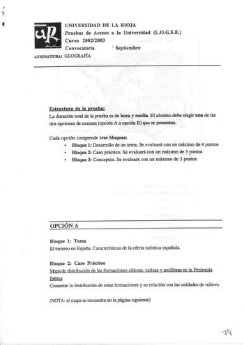 uR UNIVERSIDAD DE LA RIOJA Pruebas de Acceso a la Universidad LOGSE Curso 20022003  Convocatoria 1 Septiembre ASIGNATURA GEOGRAFÍA Estructura de la prueba La duración total de la prueba es de hora y media El alumno debe elegir una de las dos opciones de examen opción A u opción B que se presentan Cada opción comprende tres bloques  Bloque 1 Desarrollo de un tema Se evaluará con un máximo de 4 puntos  Bloque 2 Caso práctico Se evaluará con un máximo de 3 puntos  Bloque 3 Conceptos Se evaluará co…