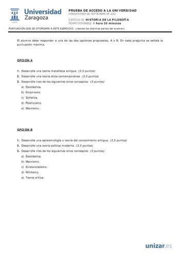 i Universidad 111 Zaragoza 1542 PRUEBA DE ACCESO A LA UNIVERSIDAD CONVOCATORIA DE SEPTIEMBRE DE 2012 EJERCICIO DE HISTORIA DE LA FILOSOFÍA TIEMPO DISPONIBLE 1 hora 30 minutos PUNTUACIÓN QUE SE OTORGARÁ A ESTE EJERCICIO véanse las distintas partes del examen El alumno debe responder a una de las dos opciones propuestas A o B En cada pregunta se señala la puntuación máxima OPCIÓN A 1 Desarrolle una teoría metafísica antigua 35 puntos 2 Desarrolle una teoría ética contemporánea 35 puntos 3 Desarro…