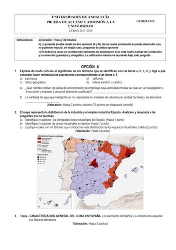 UNIVERSIDADES DE ANDALUCÍA PRUEBA DE ACCESO Y ADMISIÓN A LA UNIVERSIDAD CURSO 20172018 GEOGRAFÍA Instrucciones a Duración 1 hora y 30 minutos b La presente prueba consta de dos opciones A y B de las cuales únicamente se puede desarrollar una no pudiendo mezclar en ningún caso preguntas de ambas opciones c En todos los casos se considerarán elementos de ponderación de la nota final la calidad de la redacción y la corrección gramatical y ortográfica La calificación máxima va expresada bajo cada p…