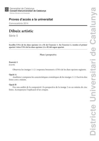 Districte Universitari de Catalunya Generalitat de Catalunya Consell lnteruniversitari de Catalunya Oficina dAccés a la Universitat Proves daccés a la universitat Convocatria 2014 Dibuix artístic Srie 5 Escolliu UNA de les dues opcions A o B de lexercici 1 En lexercici 2 resoleu el primer apartat i trieu UNA de les dues opcions A o B del segon apartat Plans i perspectiva Exercici 1 2 punts Observeu les imatges 1 i 2 i responeu breument a UNA de les dues opcions segents Opció A Analitzeu i compa…