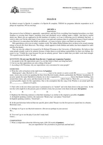 IVERSIDAD DE VIEDO Vicerrectorado de E tudiantes y Empleo PRUEBAS DE ACCESO A LA UNIVERSIDAD Curso 20102011 INGLÉS II Se deberá escoger la Opción A completa o la Opción B completa TODAS las preguntas deberán responderse en el pliego de respuestas NO en esta hoja OPCIÓN A Superstitions One person in four in Britain is apparently superstitious and theyll do everything from hanging horseshoes over their fireplace to crossing their fingers touching wood and absolutely never walking under a ladder A…