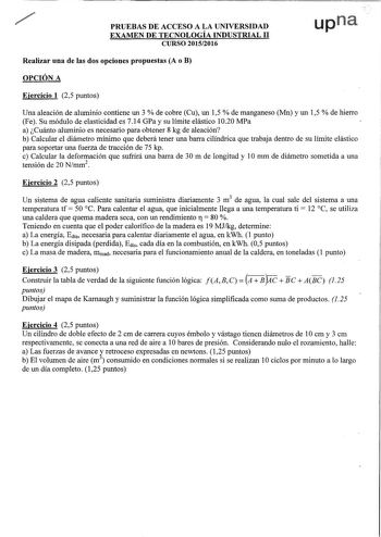 PRUEBAS DE ACCESO A LA UNIVERSIDAD upn EXAMEN DE TECNOLOGÍA INDUSTRIAL 11 CURSO 20152016 Realizar una de las dos opciones propuestas A o B OPCIÓN A Ejercicio 1 25 puntos Una aleación de aluminio contiene un 3  de cobre Cu un 15  de manganeso Mn y un 15  de hierro Fe Su módulo de elasticidad es 714 GPa y su límite elástico 1020 MPa a Cuánto aluminio es necesario para obtener 8 kg de aleación b Calcular el diámetro mínimo que deberá tener una barra cilíndrica que trabaja dentro de su límite elást…