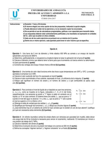 UNIVERSIDADES DE ANDALUCÍA PRUEBA DE ACCESO Y ADMISIÓN A LA UNIVERSIDAD CURSO 20162017 TECNOLOGÍA INDUSTRIAL II Instrucciones a Duración 1 hora y 30 minutos b El alumno elegirá una única opción de las dos propuestas indicando la opción elegida c Puede alterarse el orden de los ejercicios y no es necesario copiar los enunciados d No se permite el uso de calculadoras programables gráficas o con capacidad para transmitir datos e Las respuestas deberán estar suficientemente justificadas y los resul…