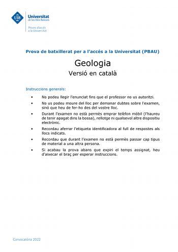 Prova de batxillerat per a laccés a la Universitat PBAU Geologia Versió en catal Instruccions generals  No podeu llegir lenunciat fins que el professor no us autoritzi  No us podeu moure del lloc per demanar dubtes sobre lexamen sinó que heu de ferho des del vostre lloc  Durant lexamen no est perms emprar telfon mbil lhaureu de tenir apagat dins la bossa rellotge ni qualsevol altre dispositiu electrnic  Recordau aferrar letiqueta identificadora al full de respostes als llocs indicats  Recordau …